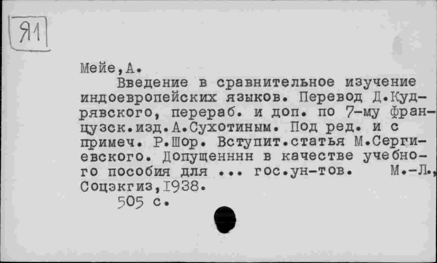 ﻿Мейе,А.
Введение в сравнительное изучение индоевропейских языков. Перевод Д.Куд-рявского, перераб. и доп. по 7-му Фран цузск.изд.А.Сухотиным. Под ред. и с примеч. Р.Шор. Вступит.статья М.Сергиевского. Допущенннн в качестве учебного пособия для ... гос.ун-тов.	М.-Л
Соцэкгиз,1938.
505 с.